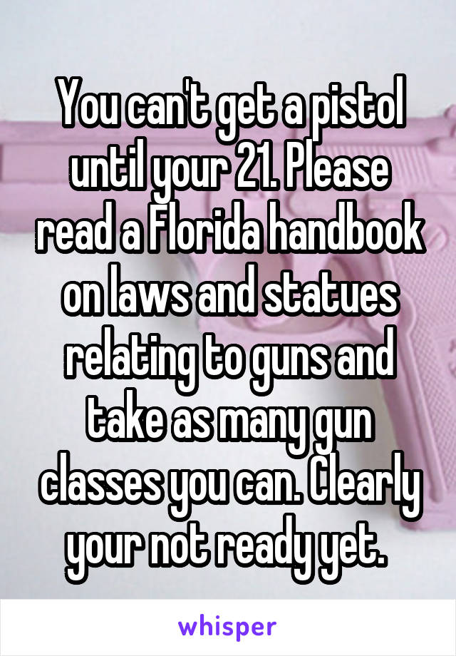 You can't get a pistol until your 21. Please read a Florida handbook on laws and statues relating to guns and take as many gun classes you can. Clearly your not ready yet. 