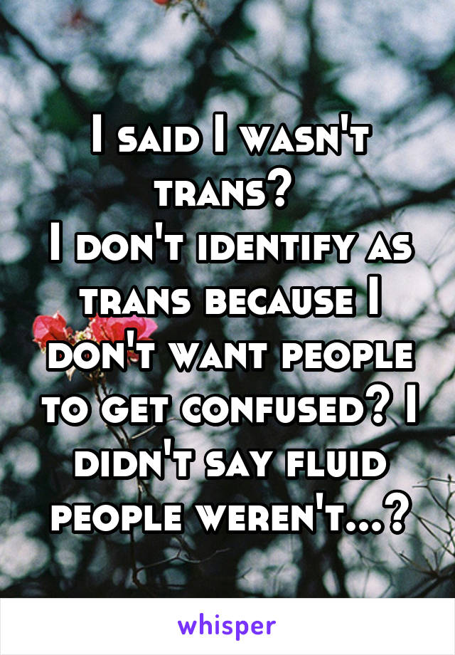 I said I wasn't trans? 
I don't identify as trans because I don't want people to get confused? I didn't say fluid people weren't...?