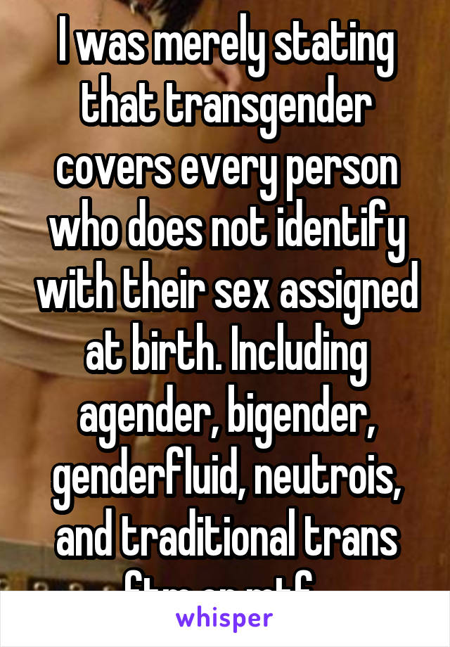 I was merely stating that transgender covers every person who does not identify with their sex assigned at birth. Including agender, bigender, genderfluid, neutrois, and traditional trans ftm or mtf. 