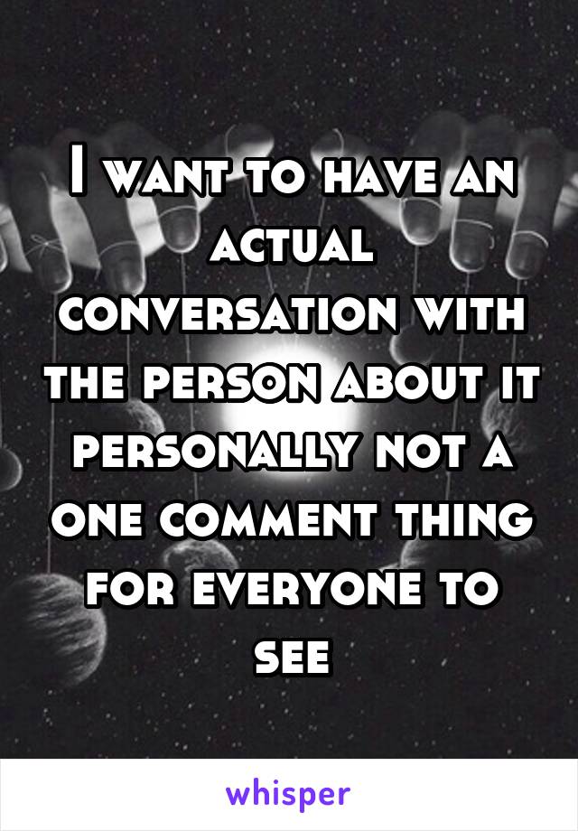 I want to have an actual conversation with the person about it personally not a one comment thing for everyone to see