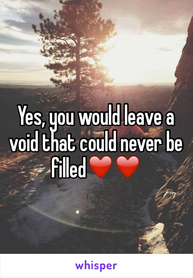 Yes, you would leave a void that could never be filled❤️❤️