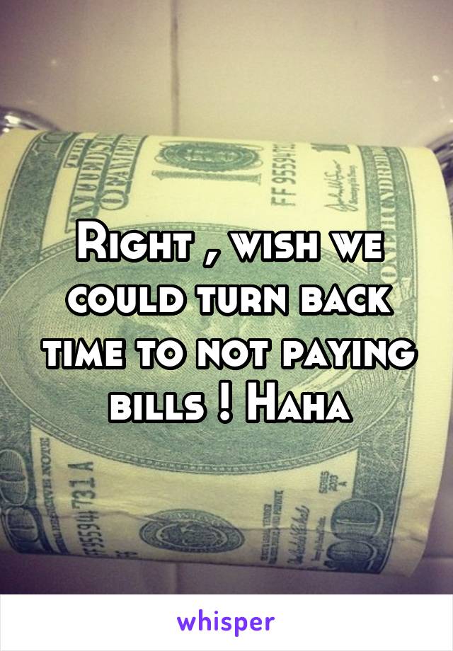 Right , wish we could turn back time to not paying bills ! Haha