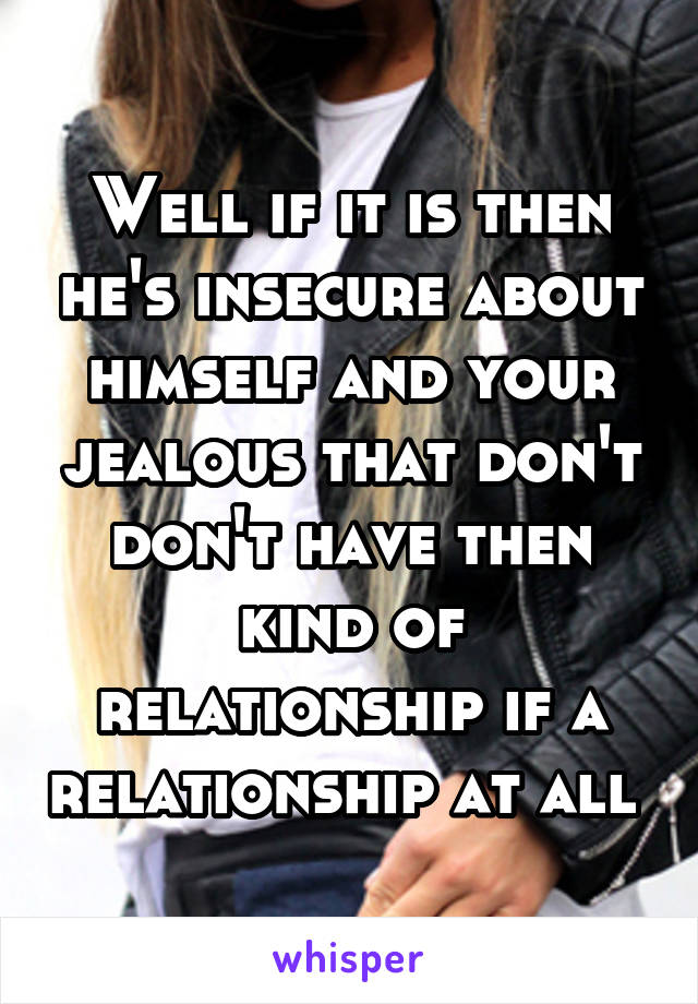 Well if it is then he's insecure about himself and your jealous that don't don't have then kind of relationship if a relationship at all 