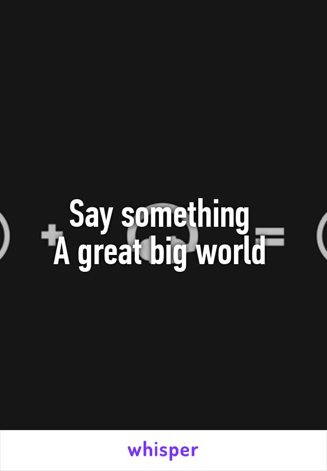 Say something 
A great big world 