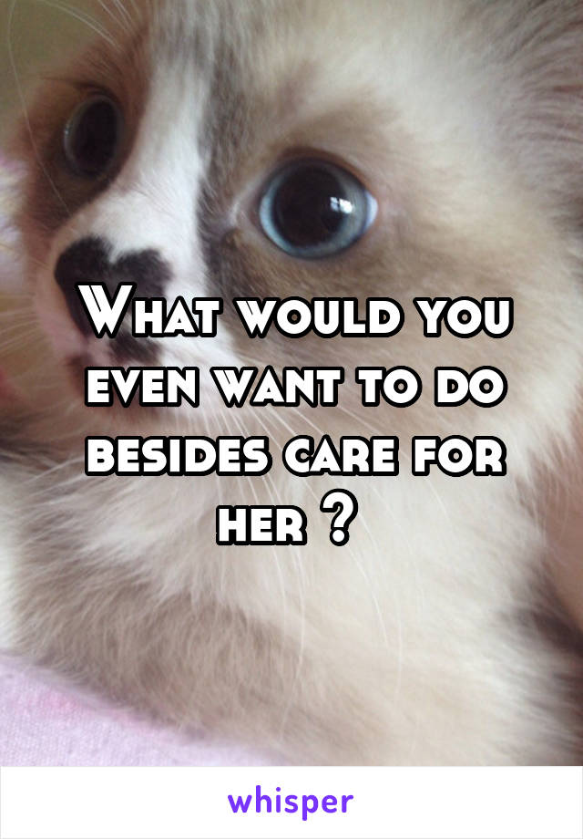 What would you even want to do besides care for her ? 