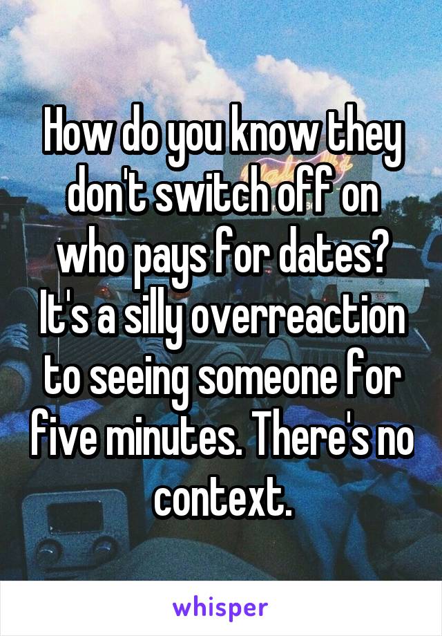 How do you know they don't switch off on who pays for dates? It's a silly overreaction to seeing someone for five minutes. There's no context.