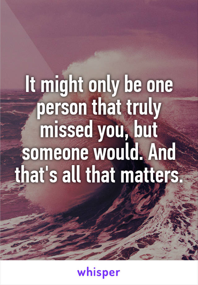 It might only be one person that truly missed you, but someone would. And that's all that matters. 