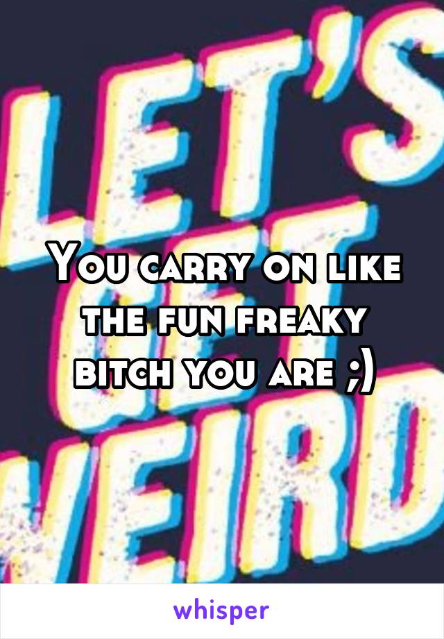 You carry on like the fun freaky bitch you are ;)