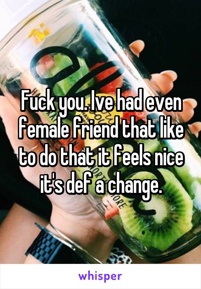 Fuck you. Ive had even female friend that like to do that it feels nice it's def a change.