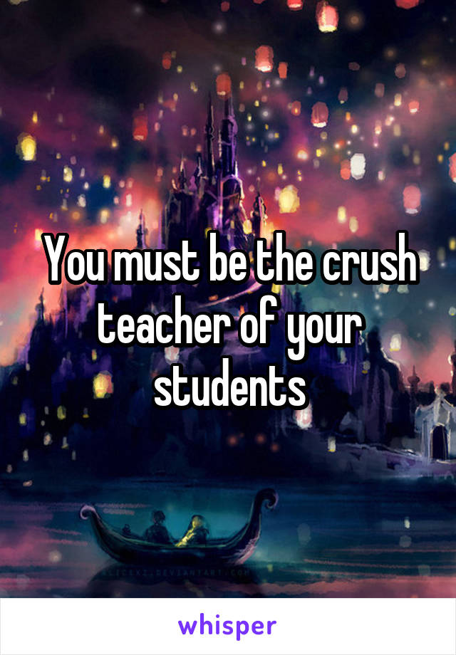 You must be the crush teacher of your students