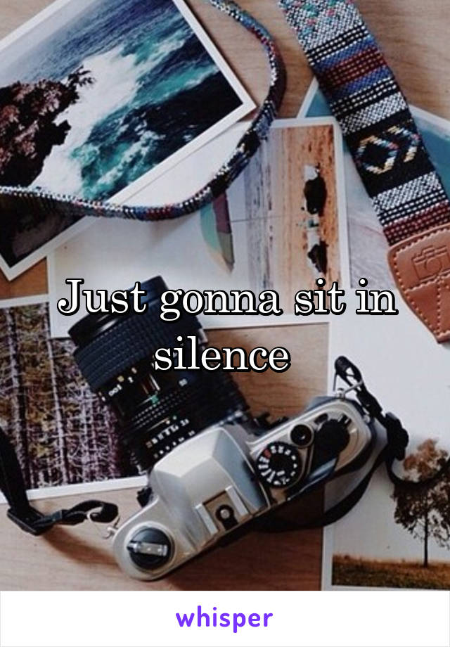 Just gonna sit in silence 