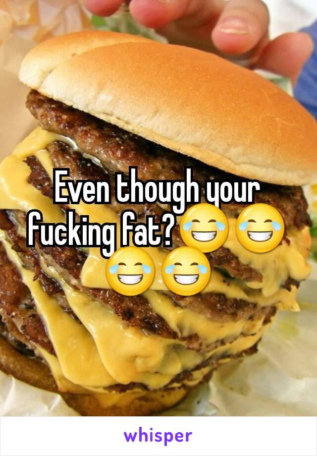 Even though your fucking fat?😂😂😂😂