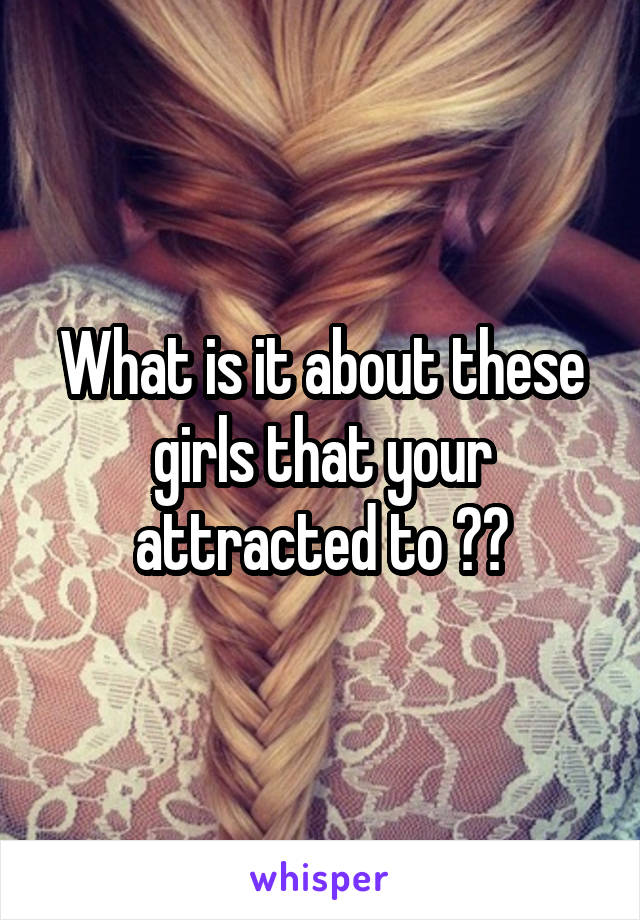 What is it about these girls that your attracted to ??