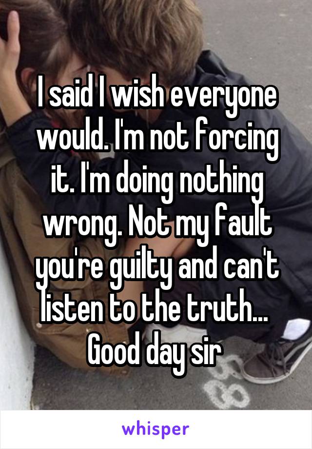 I said I wish everyone would. I'm not forcing it. I'm doing nothing wrong. Not my fault you're guilty and can't listen to the truth... 
Good day sir 