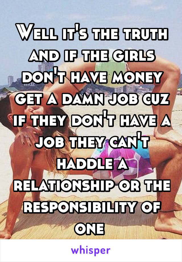 Well it's the truth and if the girls don't have money get a damn job cuz if they don't have a job they can't haddle a relationship or the responsibility of one 