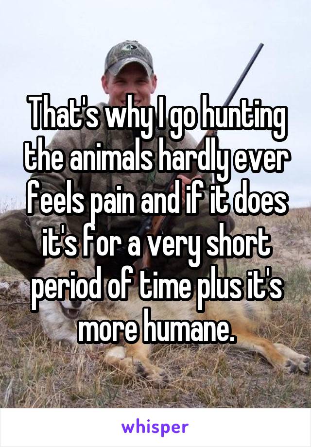 That's why I go hunting the animals hardly ever feels pain and if it does it's for a very short period of time plus it's more humane.