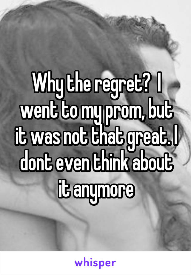 Why the regret?  I went to my prom, but it was not that great. I dont even think about it anymore