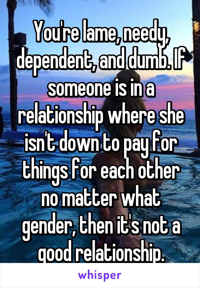 You're lame, needy, dependent, and dumb. If someone is in a relationship where she isn't down to pay for things for each other no matter what gender, then it's not a good relationship.