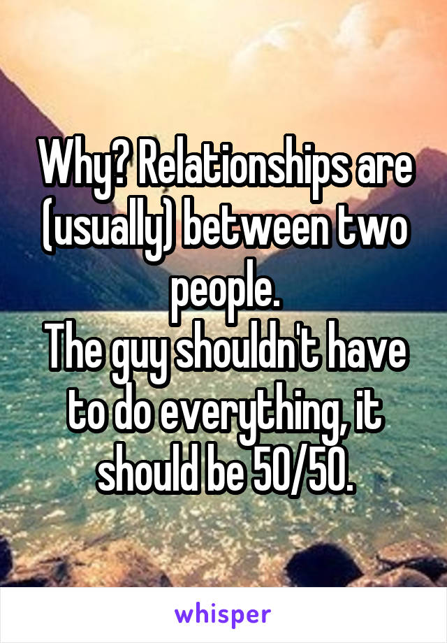 Why? Relationships are (usually) between two people.
The guy shouldn't have to do everything, it should be 50/50.