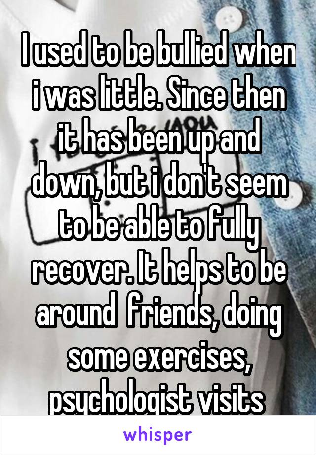 I used to be bullied when i was little. Since then it has been up and down, but i don't seem to be able to fully recover. It helps to be around  friends, doing some exercises, psychologist visits 