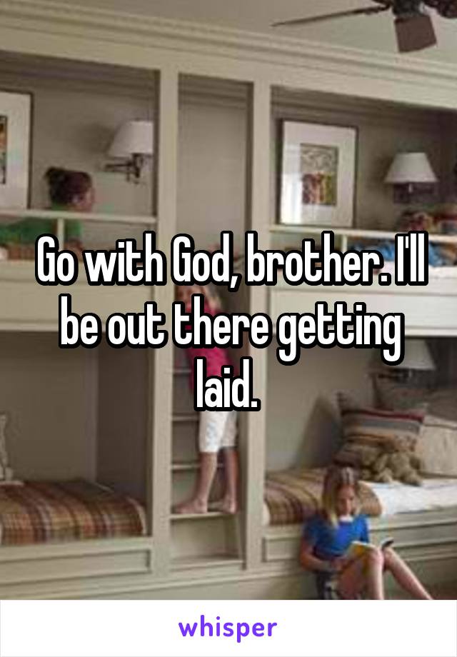 Go with God, brother. I'll be out there getting laid. 