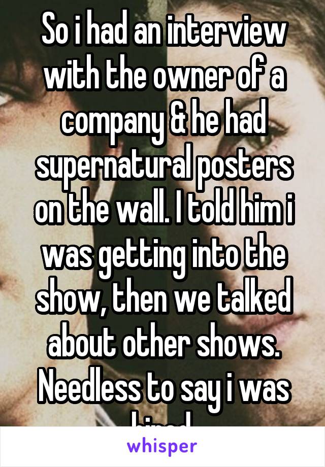 So i had an interview with the owner of a company & he had supernatural posters on the wall. I told him i was getting into the show, then we talked about other shows. Needless to say i was hired.