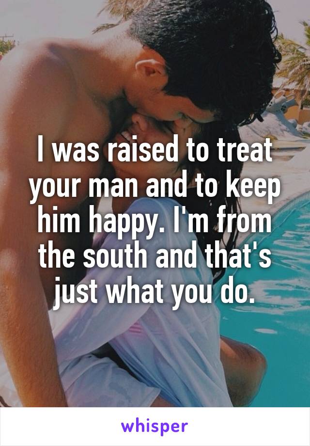 I was raised to treat your man and to keep him happy. I'm from the south and that's just what you do.