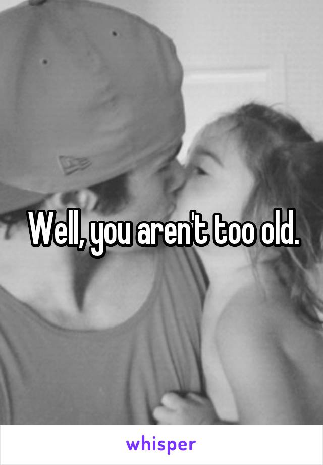 Well, you aren't too old.