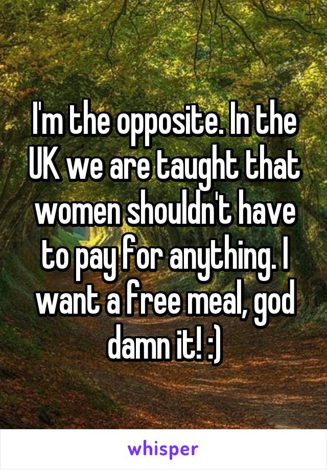 I'm the opposite. In the UK we are taught that women shouldn't have to pay for anything. I want a free meal, god damn it! :)