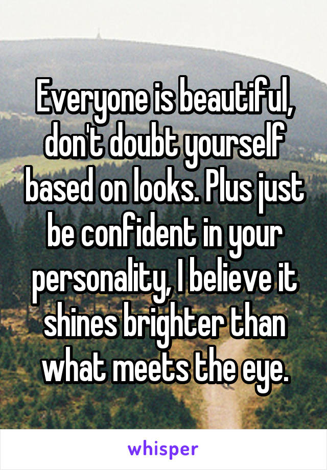 Everyone is beautiful, don't doubt yourself based on looks. Plus just be confident in your personality, I believe it shines brighter than what meets the eye.