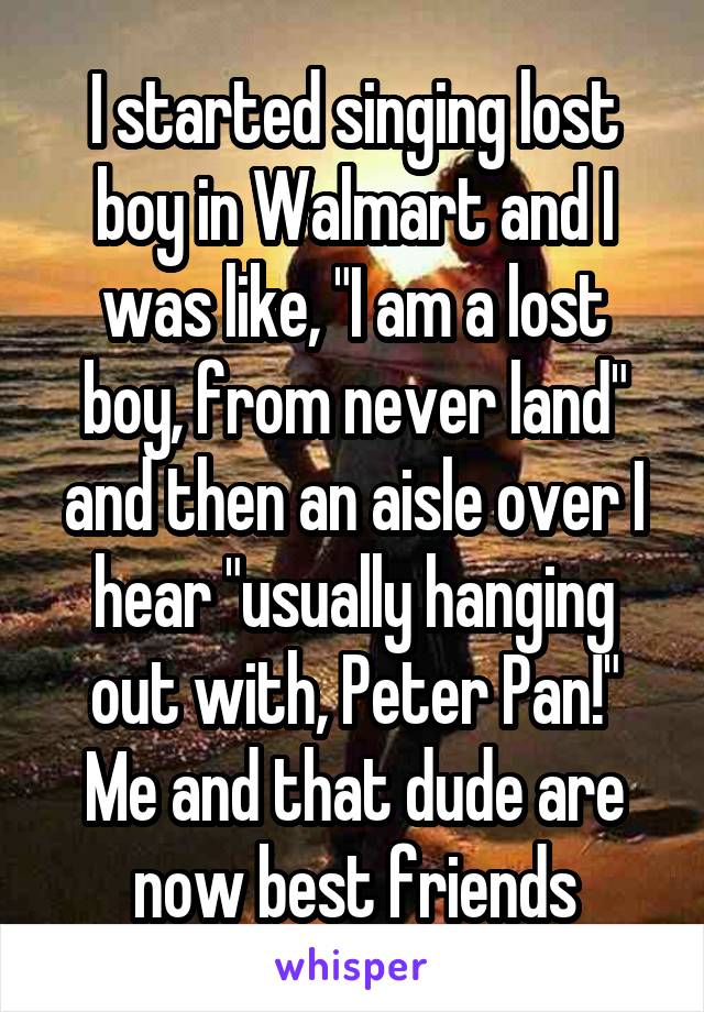 I started singing lost boy in Walmart and I was like, "I am a lost boy, from never land" and then an aisle over I hear "usually hanging out with, Peter Pan!"
Me and that dude are now best friends