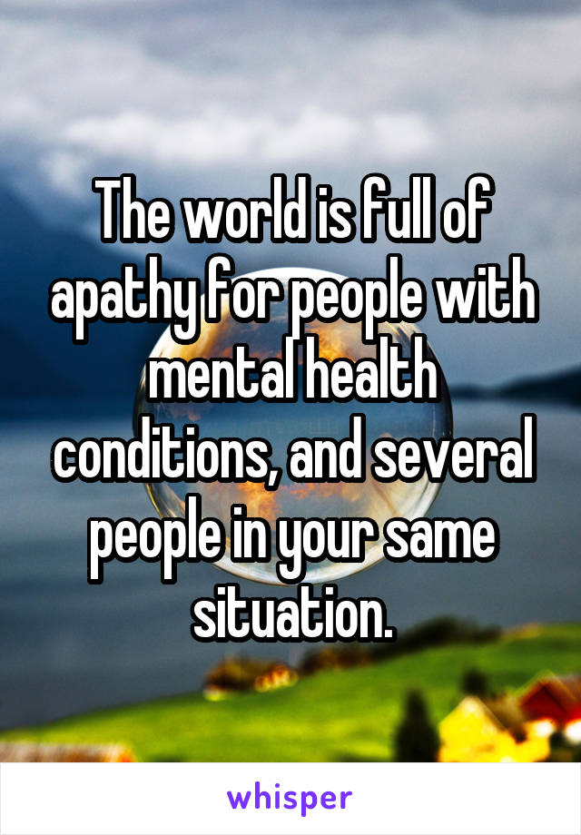 The world is full of apathy for people with mental health conditions, and several people in your same situation.