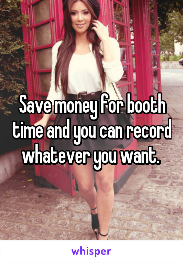 Save money for booth time and you can record whatever you want. 
