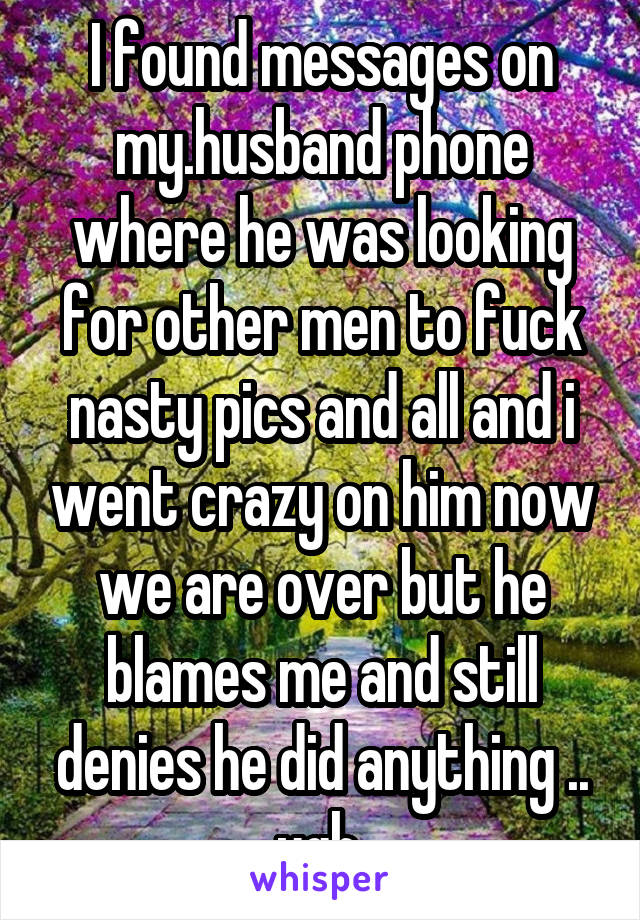 I found messages on my.husband phone where he was looking for other men to fuck nasty pics and all and i went crazy on him now we are over but he blames me and still denies he did anything .. ugh 