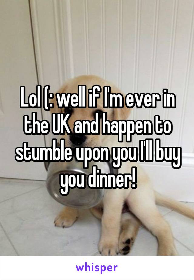 Lol (: well if I'm ever in the UK and happen to stumble upon you I'll buy you dinner!