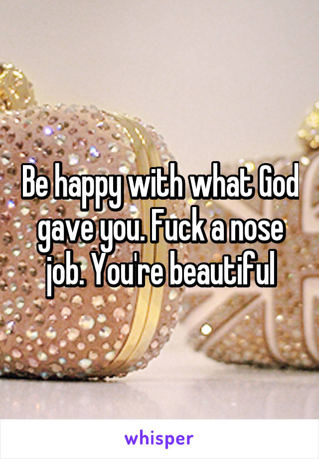 Be happy with what God gave you. Fuck a nose job. You're beautiful