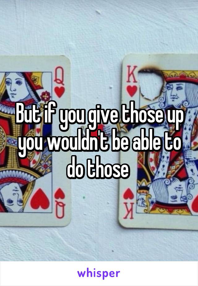 But if you give those up you wouldn't be able to do those 