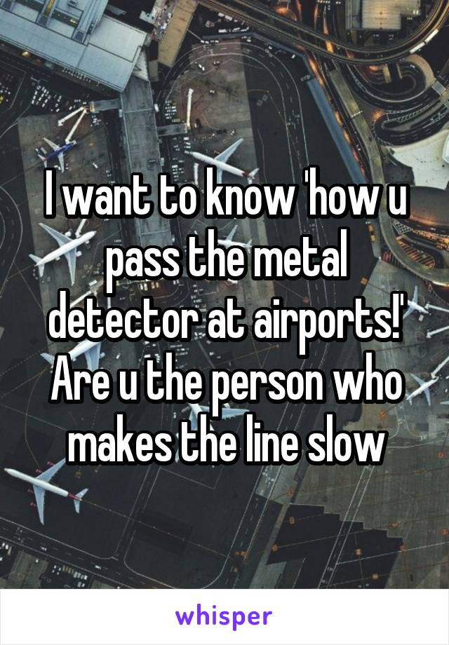 I want to know 'how u pass the metal detector at airports!' Are u the person who makes the line slow