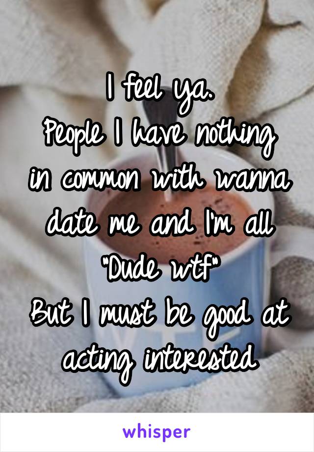 I feel ya.
People I have nothing in common with wanna date me and I'm all "Dude wtf"
But I must be good at acting interested