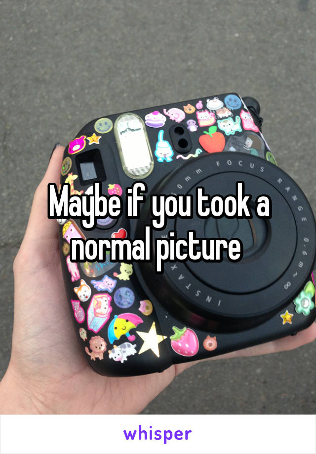 Maybe if you took a normal picture 