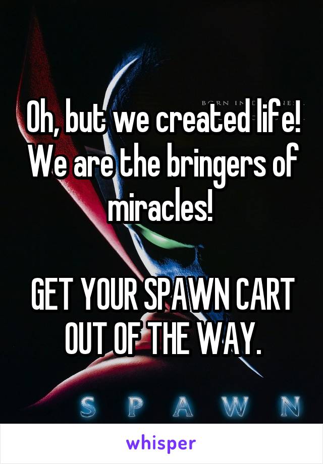 Oh, but we created life! We are the bringers of miracles! 

GET YOUR SPAWN CART OUT OF THE WAY.