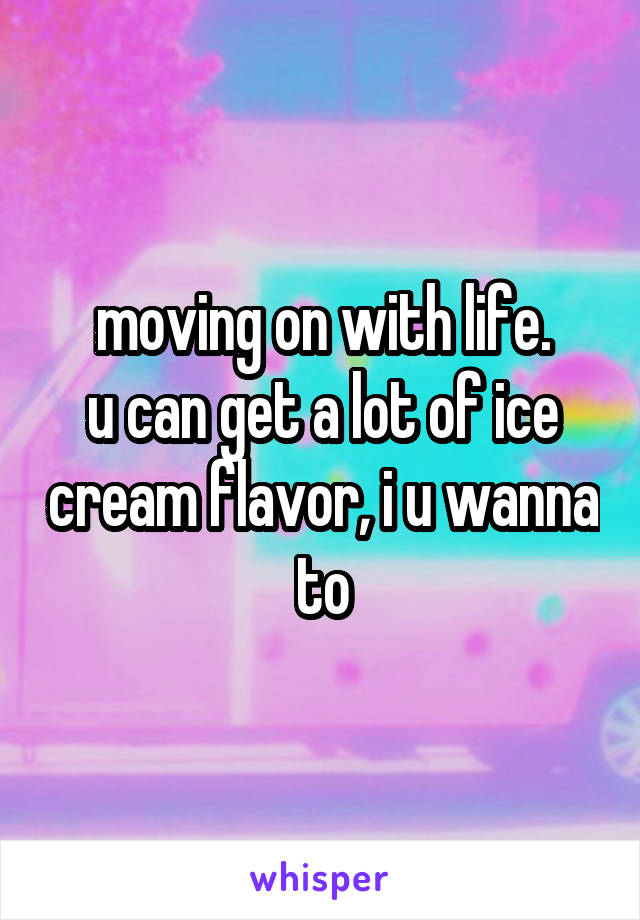 moving on with life.
u can get a lot of ice cream flavor, i u wanna to