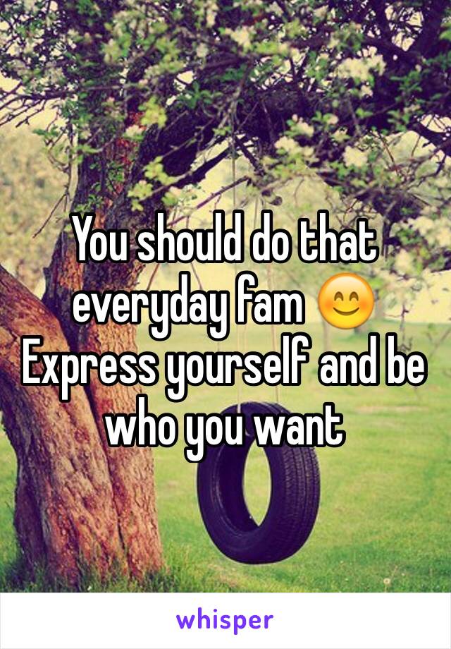 You should do that everyday fam 😊 
Express yourself and be who you want 