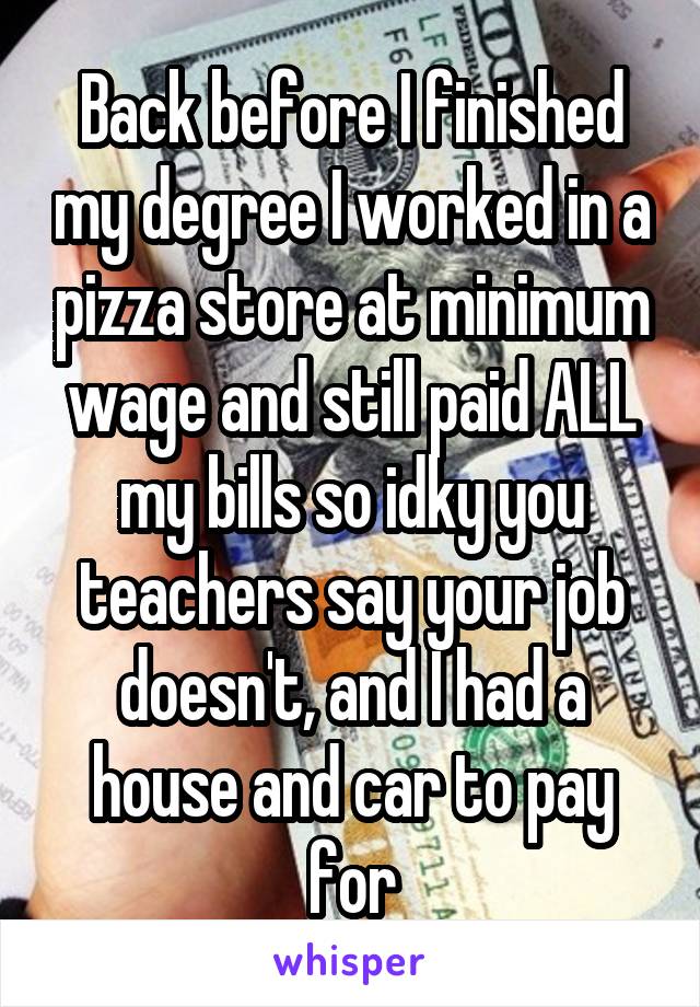 Back before I finished my degree I worked in a pizza store at minimum wage and still paid ALL my bills so idky you teachers say your job doesn't, and I had a house and car to pay for