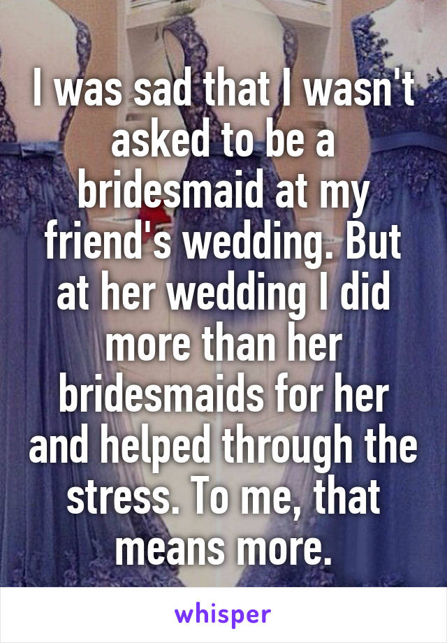 I was sad that I wasn't asked to be a bridesmaid at my friend's wedding. But at her wedding I did more than her bridesmaids for her and helped through the stress. To me, that means more.