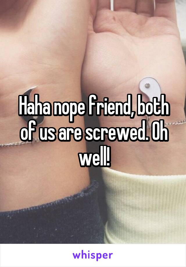 Haha nope friend, both of us are screwed. Oh well!