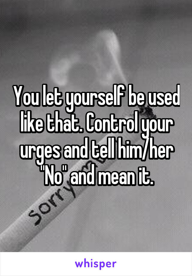 You let yourself be used like that. Control your urges and tell him/her "No" and mean it.