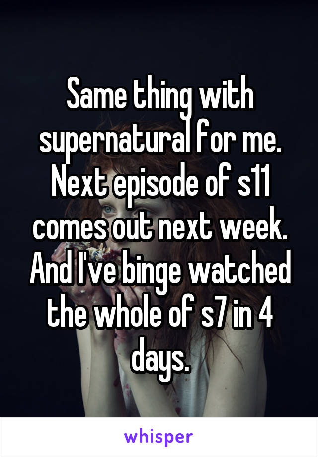 Same thing with supernatural for me. Next episode of s11 comes out next week. And I've binge watched the whole of s7 in 4 days.