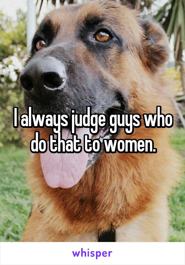 I always judge guys who do that to women.