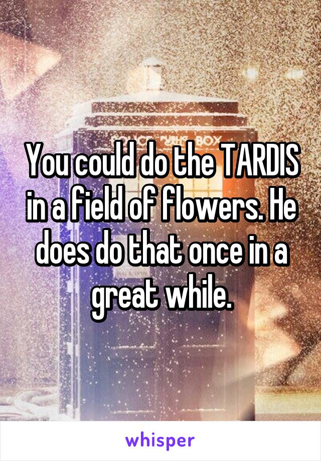 You could do the TARDIS in a field of flowers. He does do that once in a great while.